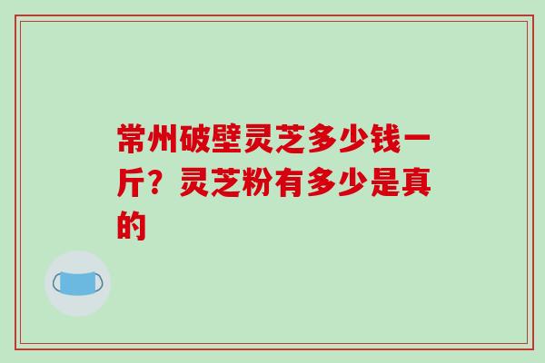 常州破壁灵芝多少钱一斤?灵芝粉有多少是真的-第1张图片-破壁灵芝孢子粉研究指南 常州破壁灵芝多少钱一斤?灵芝粉有多少是真的-第1张图片-破壁灵芝孢子粉研究指南