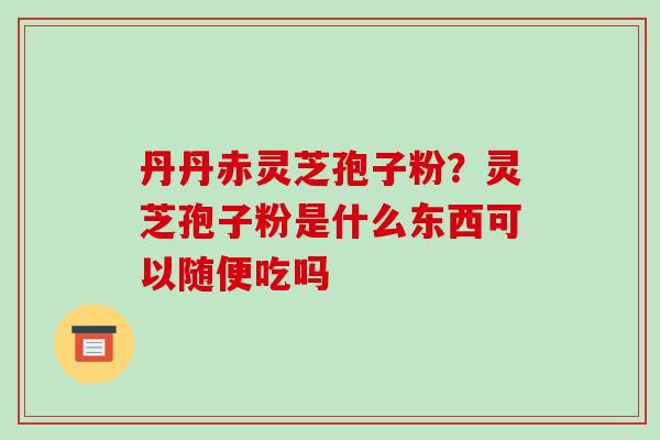 丹丹赤灵芝孢子粉?灵芝孢子粉是什么东西可以随便吃吗-第1张图片-破壁灵芝孢子粉研究指南 丹丹赤灵芝孢子粉?灵芝孢子粉是什么东西可以随便吃吗-第1张图片-破壁灵芝孢子粉研究指南