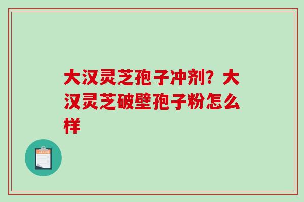 大汉灵芝孢子冲剂?大汉灵芝破壁孢子粉怎么样-第1张图片-破壁灵芝孢子粉研究指南 大汉灵芝孢子冲剂?大汉灵芝破壁孢子粉怎么样-第1张图片-破壁灵芝孢子粉研究指南
