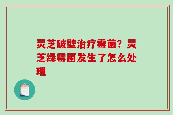 灵芝破壁治疗霉菌？灵芝绿霉菌发生了怎么处理-第1张图片-破壁灵芝孢子粉研究指南