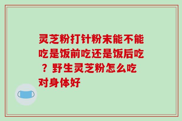 灵芝粉打针粉末能不能吃是饭前吃还是饭后吃 ?野生灵芝粉怎么吃对身体好-第1张图片-破壁灵芝孢子粉研究指南 灵芝粉打针粉末能不能吃是饭前吃还是饭后吃 ?野生灵芝粉怎么吃对身体好-第1张图片-破壁灵芝孢子粉研究指南