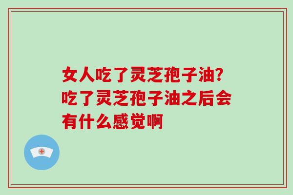 女人吃了灵芝孢子油?吃了灵芝孢子油之后会有什么感觉啊-第1张图片-破壁灵芝孢子粉研究指南 女人吃了灵芝孢子油?吃了灵芝孢子油之后会有什么感觉啊-第1张图片-破壁灵芝孢子粉研究指南