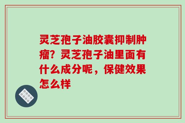 灵芝孢子油胶囊抑制肿瘤？灵芝孢子油里面有什么成分呢，保健效果怎么样-第1张图片-破壁灵芝孢子粉研究指南