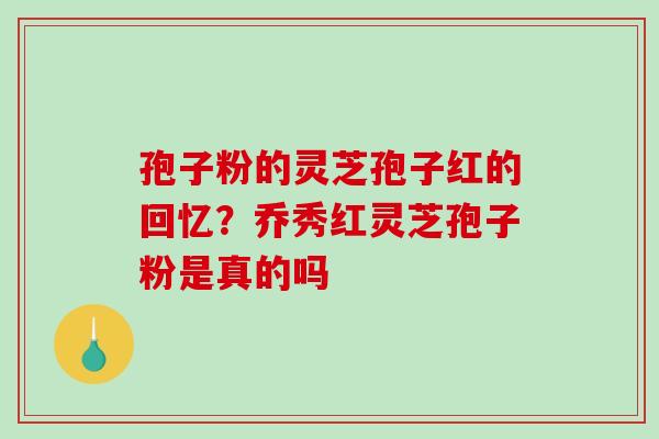 孢子粉的灵芝孢子红的回忆？乔秀红灵芝孢子粉是真的吗-第1张图片-破壁灵芝孢子粉研究指南