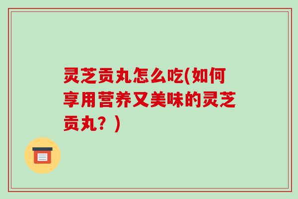 灵芝贡丸怎么吃(如何享用营养又美味的灵芝贡丸？)-第1张图片-破壁灵芝孢子粉研究指南