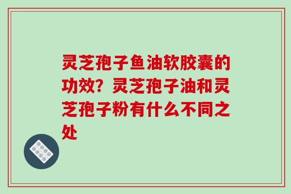 灵芝孢子鱼油软胶囊的功效?灵芝孢子油和灵芝孢子粉有什么不同之处-第1张图片-破壁灵芝孢子粉研究指南 灵芝孢子鱼油软胶囊的功效?灵芝孢子油和灵芝孢子粉有什么不同之处-第1张图片-破壁灵芝孢子粉研究指南