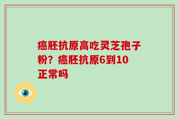 癌胚抗原高吃灵芝孢子粉?癌胚抗原6到10正常吗-第1张图片-破壁灵芝孢子粉研究指南 癌胚抗原高吃灵芝孢子粉?癌胚抗原6到10正常吗-第1张图片-破壁灵芝孢子粉研究指南