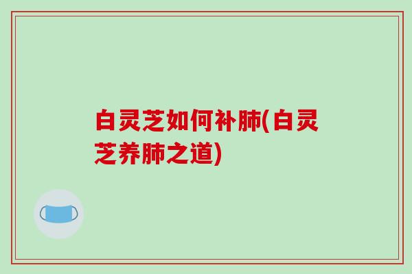 白灵芝如何补肺(白灵芝养肺之道)-第1张图片-破壁灵芝孢子粉研究指南 白灵芝如何补肺(白灵芝养肺之道)-第1张图片-破壁灵芝孢子粉研究指南