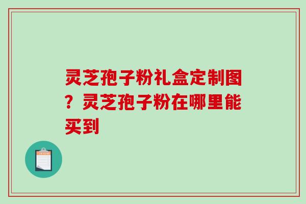 灵芝孢子粉礼盒定制图？灵芝孢子粉在哪里能买到-第1张图片-破壁灵芝孢子粉研究指南