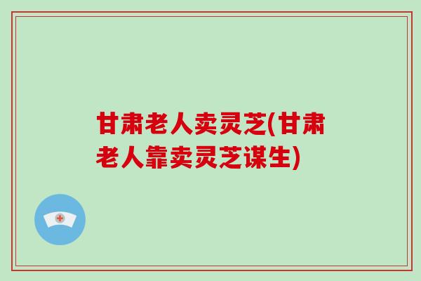 甘肃老人卖灵芝(甘肃老人靠卖灵芝谋生)-第1张图片-破壁灵芝孢子粉研究指南 甘肃老人卖灵芝(甘肃老人靠卖灵芝谋生)-第1张图片-破壁灵芝孢子粉研究指南