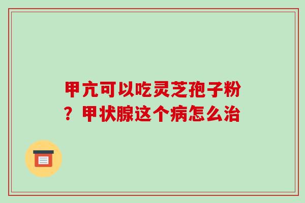 甲亢可以吃灵芝孢子粉？甲状腺这个病怎么治-第1张图片-破壁灵芝孢子粉研究指南