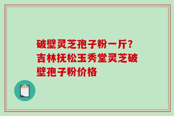 破壁灵芝孢子粉一斤？吉林抚松玉秀堂灵芝破壁孢子粉价格-第1张图片-破壁灵芝孢子粉研究指南