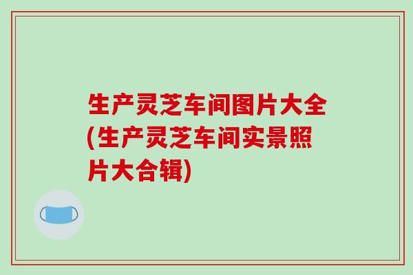 生产灵芝车间图片大全(生产灵芝车间实景照片大合辑)-第1张图片-破壁灵芝孢子粉研究指南