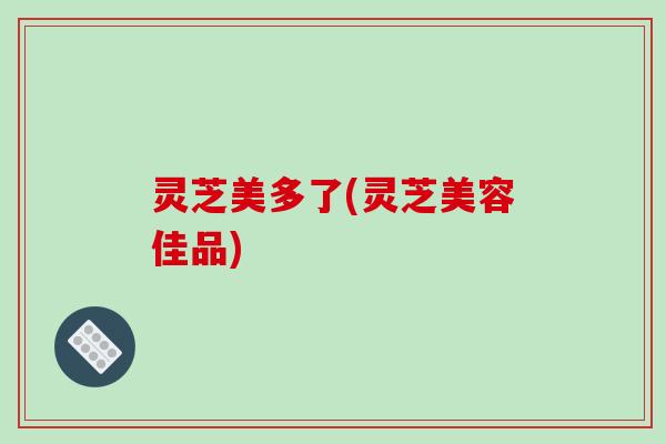 灵芝美多了(灵芝美容佳品)-第1张图片-破壁灵芝孢子粉研究指南 灵芝美多了(灵芝美容佳品)-第1张图片-破壁灵芝孢子粉研究指南