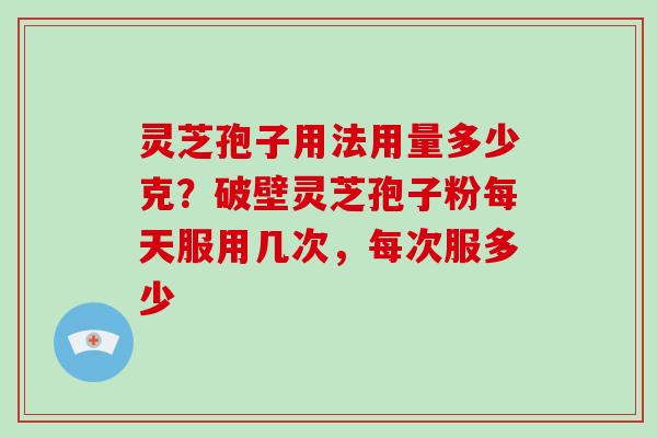 灵芝孢子用法用量多少克？破壁灵芝孢子粉每天服用几次，每次服多少-第1张图片-破壁灵芝孢子粉研究指南