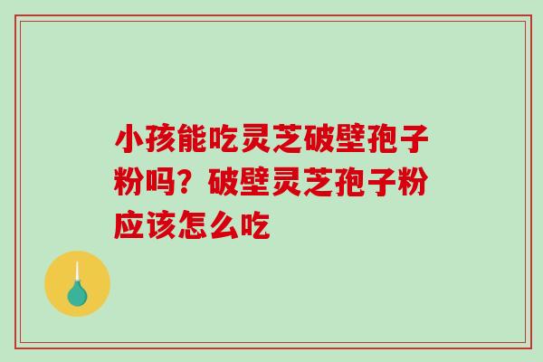 小孩能吃灵芝破壁孢子粉吗？破壁灵芝孢子粉应该怎么吃-第1张图片-破壁灵芝孢子粉研究指南