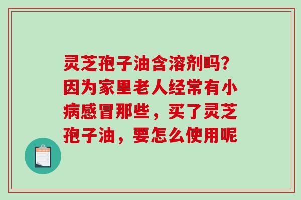 灵芝孢子油含溶剂吗?因为家里老人经常有小病感冒那些,买了灵芝孢子油,要怎么使用呢-第1张图片-破壁灵芝孢子粉研究指南 灵芝孢子油含溶剂吗?因为家里老人经常有小病感冒那些,买了灵芝孢子油,要怎么使用呢-第1张图片-破壁灵芝孢子粉研究指南
