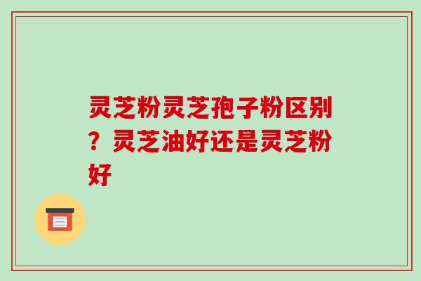 灵芝粉灵芝孢子粉区别?灵芝油好还是灵芝粉好-第1张图片-破壁灵芝孢子粉研究指南 灵芝粉灵芝孢子粉区别?灵芝油好还是灵芝粉好-第1张图片-破壁灵芝孢子粉研究指南