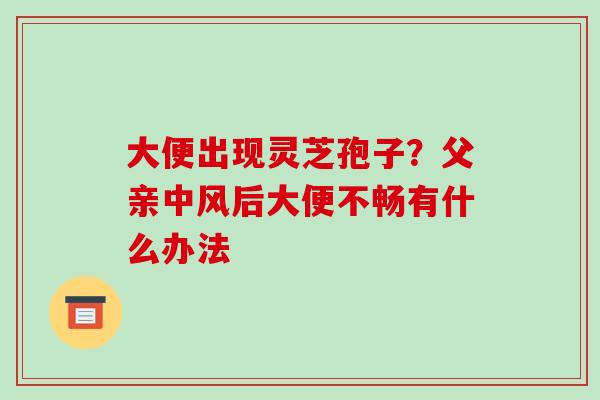 大便出现灵芝孢子？父亲中风后大便不畅有什么办法-第1张图片-破壁灵芝孢子粉研究指南