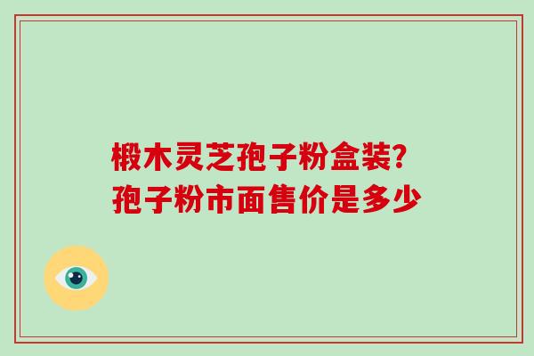 椴木灵芝孢子粉盒装？孢子粉市面售价是多少-第1张图片-破壁灵芝孢子粉研究指南