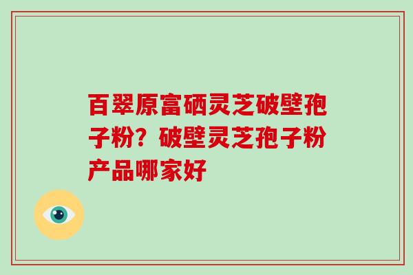 百翠原富硒灵芝破壁孢子粉？破壁灵芝孢子粉产品哪家好-第1张图片-破壁灵芝孢子粉研究指南
