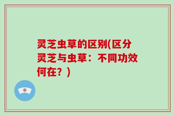 灵芝虫草的区别(区分灵芝与虫草:不同功效何在?)-第1张图片-破壁灵芝孢子粉研究指南 灵芝虫草的区别(区分灵芝与虫草:不同功效何在?)-第1张图片-破壁灵芝孢子粉研究指南
