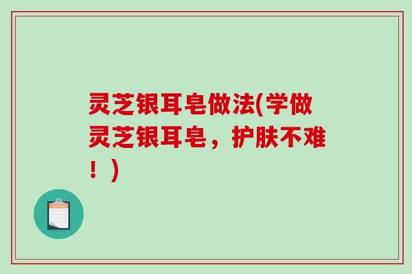 灵芝银耳皂做法(学做灵芝银耳皂,护肤不难!)-第1张图片-破壁灵芝孢子粉研究指南 灵芝银耳皂做法(学做灵芝银耳皂,护肤不难!)-第1张图片-破壁灵芝孢子粉研究指南