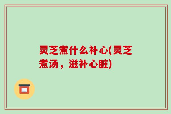 灵芝煮什么补心(灵芝煮汤,滋补心脏)-第1张图片-破壁灵芝孢子粉研究指南 灵芝煮什么补心(灵芝煮汤,滋补心脏)-第1张图片-破壁灵芝孢子粉研究指南