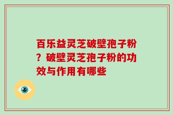 百乐益灵芝破壁孢子粉？破壁灵芝孢子粉的功效与作用有哪些-第1张图片-破壁灵芝孢子粉研究指南