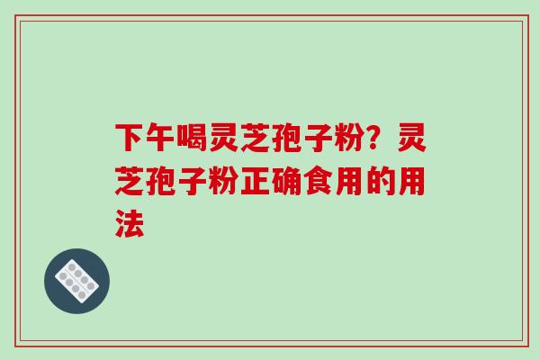 下午喝灵芝孢子粉?灵芝孢子粉正确食用的用法-第1张图片-破壁灵芝孢子粉研究指南 下午喝灵芝孢子粉?灵芝孢子粉正确食用的用法-第1张图片-破壁灵芝孢子粉研究指南