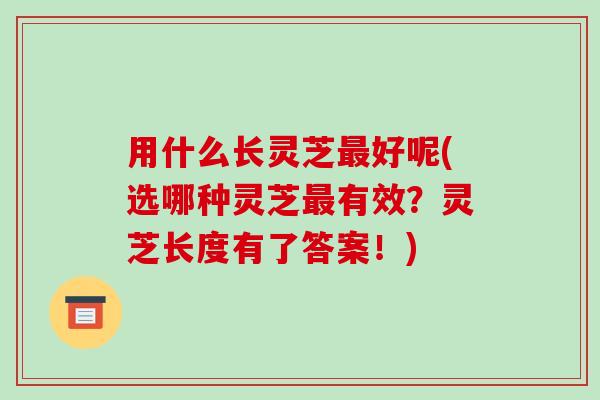 用什么长灵芝最好呢(选哪种灵芝最有效?灵芝长度有了答案!)-第1张图片-破壁灵芝孢子粉研究指南 用什么长灵芝最好呢(选哪种灵芝最有效?灵芝长度有了答案!)-第1张图片-破壁灵芝孢子粉研究指南