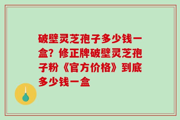 破壁灵芝孢子多少钱一盒?修正牌破壁灵芝孢子粉《官方价格》到底多少钱一盒-第1张图片-破壁灵芝孢子粉研究指南 破壁灵芝孢子多少钱一盒?修正牌破壁灵芝孢子粉《官方价格》到底多少钱一盒-第1张图片-破壁灵芝孢子粉研究指南
