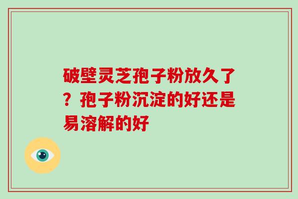 破壁灵芝孢子粉放久了?孢子粉沉淀的好还是易溶解的好-第1张图片-破壁灵芝孢子粉研究指南 破壁灵芝孢子粉放久了?孢子粉沉淀的好还是易溶解的好-第1张图片-破壁灵芝孢子粉研究指南
