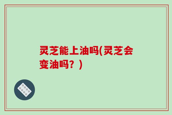 灵芝能上油吗(灵芝会变油吗?)-第1张图片-破壁灵芝孢子粉研究指南 灵芝能上油吗(灵芝会变油吗?)-第1张图片-破壁灵芝孢子粉研究指南