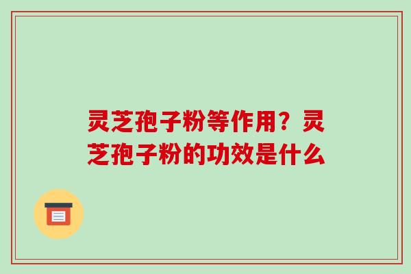 灵芝孢子粉等作用？灵芝孢子粉的功效是什么-第1张图片-破壁灵芝孢子粉研究指南