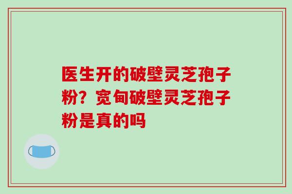 医生开的破壁灵芝孢子粉？宽甸破壁灵芝孢子粉是真的吗-第1张图片-破壁灵芝孢子粉研究指南