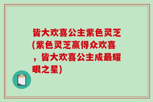 皆大欢喜公主紫色灵芝(紫色灵芝赢得众欢喜,皆大欢喜公主成最耀眼之星)-第1张图片-破壁灵芝孢子粉研究指南 皆大欢喜公主紫色灵芝(紫色灵芝赢得众欢喜,皆大欢喜公主成最耀眼之星)-第1张图片-破壁灵芝孢子粉研究指南