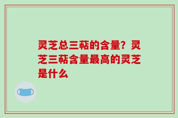 灵芝总三萜的含量？灵芝三萜含量最高的灵芝是什么-第1张图片-破壁灵芝孢子粉研究指南
