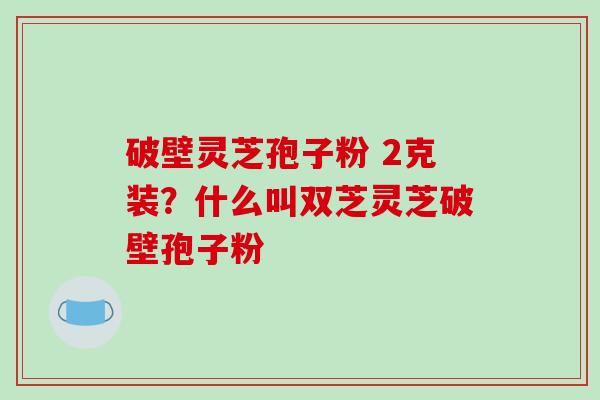 破壁灵芝孢子粉 2克装？什么叫双芝灵芝破壁孢子粉-第1张图片-破壁灵芝孢子粉研究指南