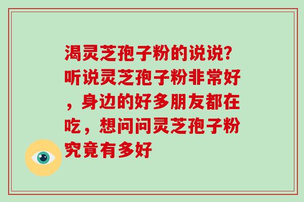 渴灵芝孢子粉的说说?听说灵芝孢子粉非常好,身边的好多朋友都在吃,想问问灵芝孢子粉究竟有多好-第1张图片-破壁灵芝孢子粉研究指南 渴灵芝孢子粉的说说?听说灵芝孢子粉非常好,身边的好多朋友都在吃,想问问灵芝孢子粉究竟有多好-第1张图片-破壁灵芝孢子粉研究指南