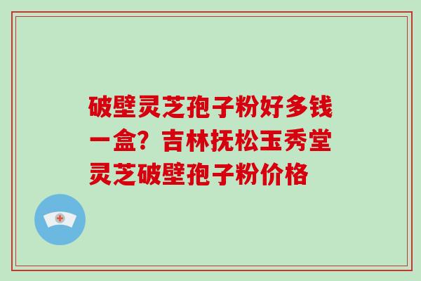 破壁灵芝孢子粉好多钱一盒?吉林抚松玉秀堂灵芝破壁孢子粉价格-第1张图片-破壁灵芝孢子粉研究指南 破壁灵芝孢子粉好多钱一盒?吉林抚松玉秀堂灵芝破壁孢子粉价格-第1张图片-破壁灵芝孢子粉研究指南