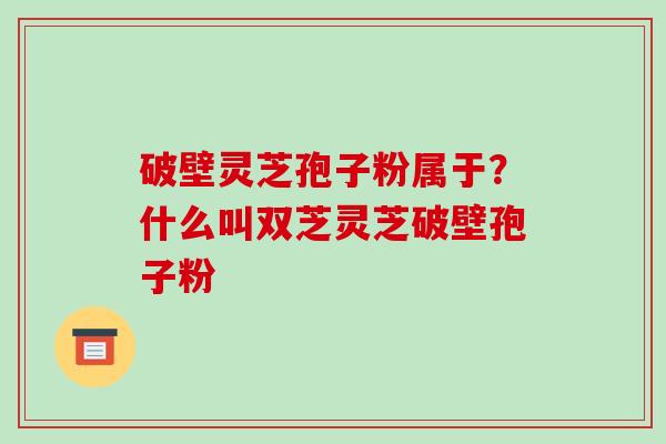 破壁灵芝孢子粉属于?什么叫双芝灵芝破壁孢子粉-第1张图片-破壁灵芝孢子粉研究指南 破壁灵芝孢子粉属于?什么叫双芝灵芝破壁孢子粉-第1张图片-破壁灵芝孢子粉研究指南