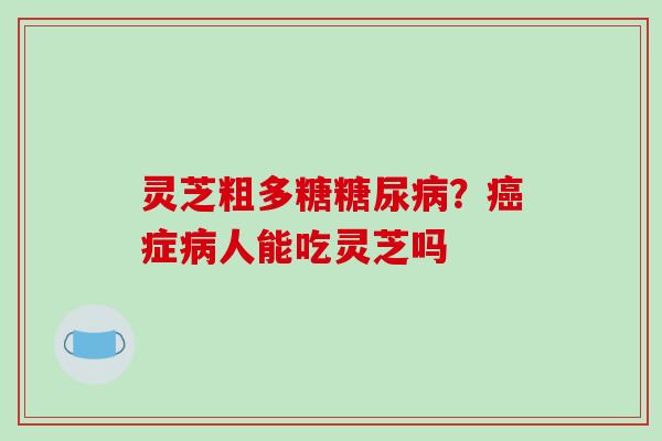 灵芝粗多糖糖尿病？癌症病人能吃灵芝吗-第1张图片-破壁灵芝孢子粉研究指南