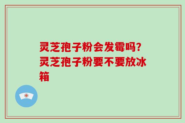灵芝孢子粉会发霉吗？灵芝孢子粉要不要放冰箱-第1张图片-破壁灵芝孢子粉研究指南