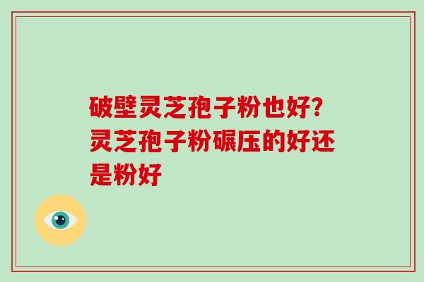 破壁灵芝孢子粉也好？灵芝孢子粉碾压的好还是粉好-第1张图片-破壁灵芝孢子粉研究指南