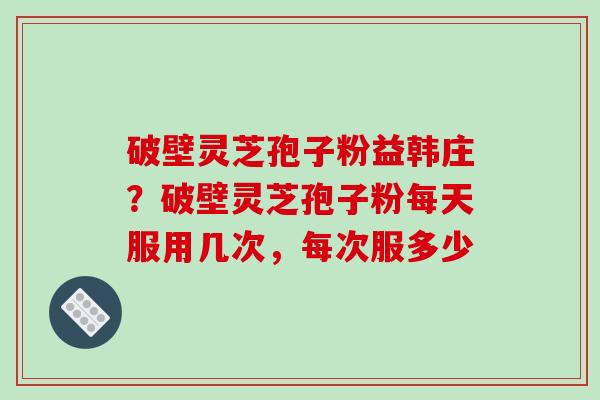 破壁灵芝孢子粉益韩庄？破壁灵芝孢子粉每天服用几次，每次服多少-第1张图片-破壁灵芝孢子粉研究指南