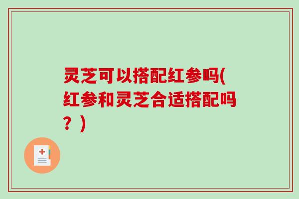 灵芝可以搭配红参吗(红参和灵芝合适搭配吗?)-第1张图片-破壁灵芝孢子粉研究指南 灵芝可以搭配红参吗(红参和灵芝合适搭配吗?)-第1张图片-破壁灵芝孢子粉研究指南
