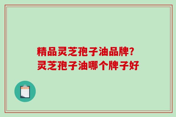 精品灵芝孢子油品牌？灵芝孢子油哪个牌子好-第1张图片-破壁灵芝孢子粉研究指南