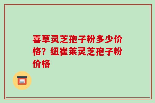喜草灵芝孢子粉多少价格?纽崔莱灵芝孢子粉价格-第1张图片-破壁灵芝孢子粉研究指南 喜草灵芝孢子粉多少价格?纽崔莱灵芝孢子粉价格-第1张图片-破壁灵芝孢子粉研究指南