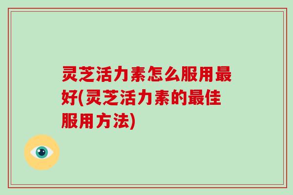 灵芝活力素怎么服用最好(灵芝活力素的最佳服用方法)-第1张图片-破壁灵芝孢子粉研究指南